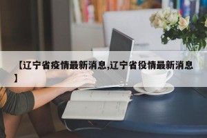 【辽宁省疫情最新消息,辽宁省役情最新消息】