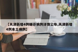【天津新增4例确诊病例详情公布,天津新增4例本土病例】