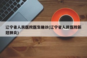 辽宁省人民医院医生确诊(辽宁省人民医院新冠肺炎)