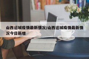 山西运城疫情最新情况/山西运城疫情最新情况今日新增