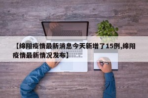 【绵阳疫情最新消息今天新增了15例,绵阳疫情最新情况发布】