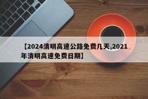 【2024清明高速公路免费几天,2021年清明高速免费日期】