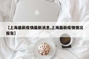 【上海最新疫情最新消息,上海最新疫情情况报告】