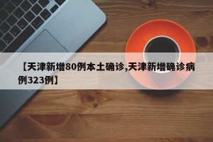 【天津新增80例本土确诊,天津新增确诊病例323例】