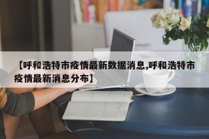 【呼和浩特市疫情最新数据消息,呼和浩特市疫情最新消息分布】