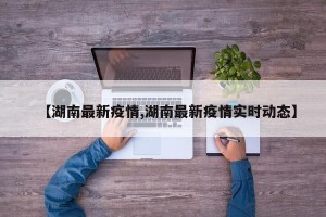【湖南最新疫情,湖南最新疫情实时动态】