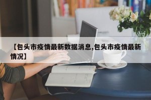 【包头市疫情最新数据消息,包头市疫情最新情况】