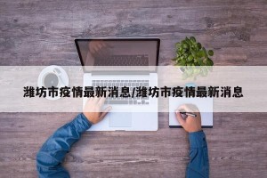 潍坊市疫情最新消息/潍坊市疫情最新消息