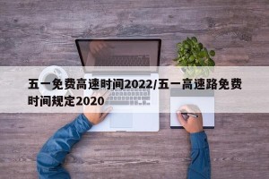 五一免费高速时间2022/五一高速路免费时间规定2020
