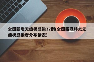 全国新增无症状感染37例(全国新冠肺炎无症状感染者分布情况)