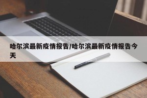 哈尔滨最新疫情报告/哈尔滨最新疫情报告今天