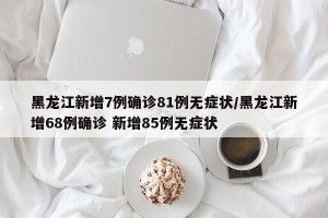 黑龙江新增7例确诊81例无症状/黑龙江新增68例确诊 新增85例无症状