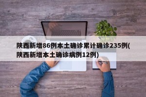 陕西新增86例本土确诊累计确诊235例(陕西新增本土确诊病例12例)