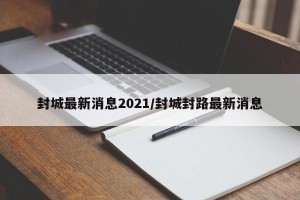 封城最新消息2021/封城封路最新消息