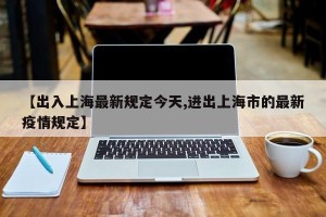 【出入上海最新规定今天,进出上海市的最新疫情规定】