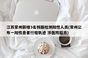 江苏常州新增3名核酸检测阳性人员(常州公布一阳性患者行程轨迹 涉医院超市)