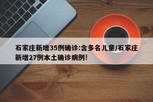石家庄新增35例确诊:含多名儿童/石家庄新增27例本土确诊病例!