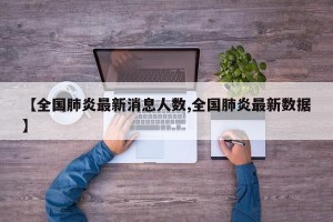 【全国肺炎最新消息人数,全国肺炎最新数据】