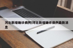 河北新增确诊病例/河北新增确诊病例最新消息