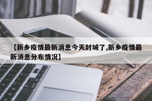 【新乡疫情最新消息今天封城了,新乡疫情最新消息分布情况】