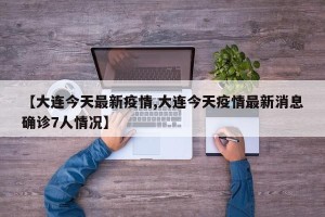 【大连今天最新疫情,大连今天疫情最新消息确诊7人情况】
