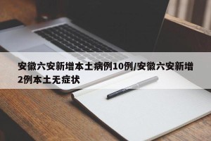 安徽六安新增本土病例10例/安徽六安新增2例本土无症状