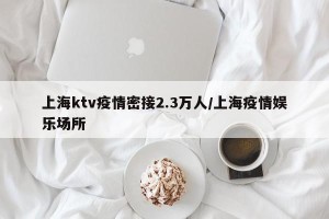 上海ktv疫情密接2.3万人/上海疫情娱乐场所