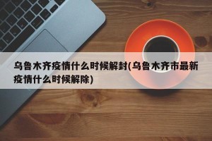 乌鲁木齐疫情什么时候解封(乌鲁木齐市最新疫情什么时候解除)