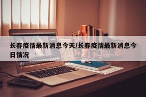 长春疫情最新消息今天/长春疫情最新消息今日情况
