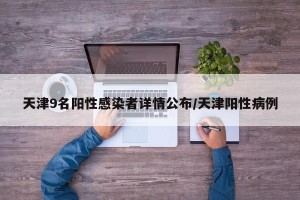 天津9名阳性感染者详情公布/天津阳性病例
