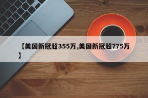 【美国新冠超355万,美国新冠超775万】