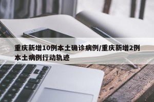 重庆新增10例本土确诊病例/重庆新增2例本土病例行动轨迹