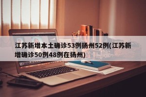 江苏新增本土确诊53例扬州52例(江苏新增确诊50例48例在扬州)