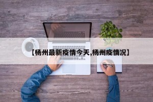【杨州最新疫情今天,杨州疫情况】