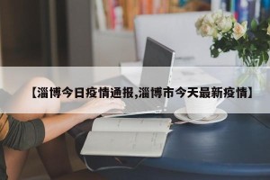 【淄博今日疫情通报,淄博市今天最新疫情】