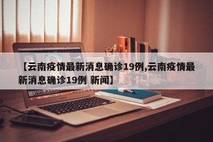 【云南疫情最新消息确诊19例,云南疫情最新消息确诊19例 新闻】