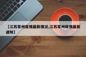【江苏常州疫情最新情况,江苏常州疫情最新通知】