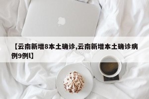 【云南新增8本土确诊,云南新增本土确诊病例9例l】