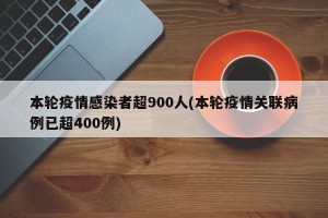 本轮疫情感染者超900人(本轮疫情关联病例已超400例)