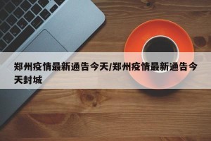 郑州疫情最新通告今天/郑州疫情最新通告今天封城