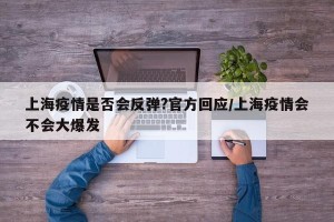 上海疫情是否会反弹?官方回应/上海疫情会不会大爆发