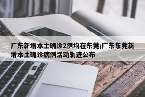 广东新增本土确诊2例均在东莞/广东东莞新增本土确诊病例活动轨迹公布