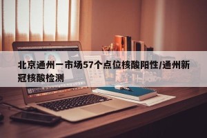 北京通州一市场57个点位核酸阳性/通州新冠核酸检测