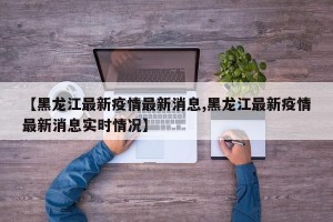 【黑龙江最新疫情最新消息,黑龙江最新疫情最新消息实时情况】