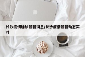 长沙疫情确诊最新消息/长沙疫情最新动态实时