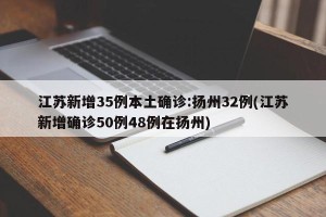 江苏新增35例本土确诊:扬州32例(江苏新增确诊50例48例在扬州)