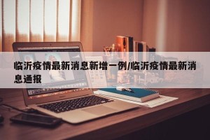临沂疫情最新消息新增一例/临沂疫情最新消息通报