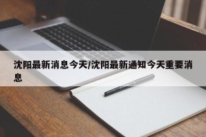 沈阳最新消息今天/沈阳最新通知今天重要消息