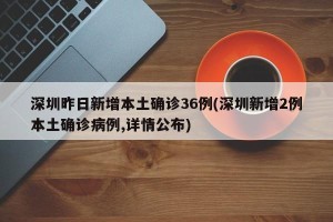 深圳昨日新增本土确诊36例(深圳新增2例本土确诊病例,详情公布)