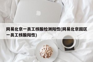 网易北京一员工核酸检测阳性(网易北京园区一员工核酸阳性)